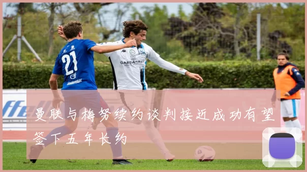 曼联与梅努续约谈判接近成功有望签下五年长约