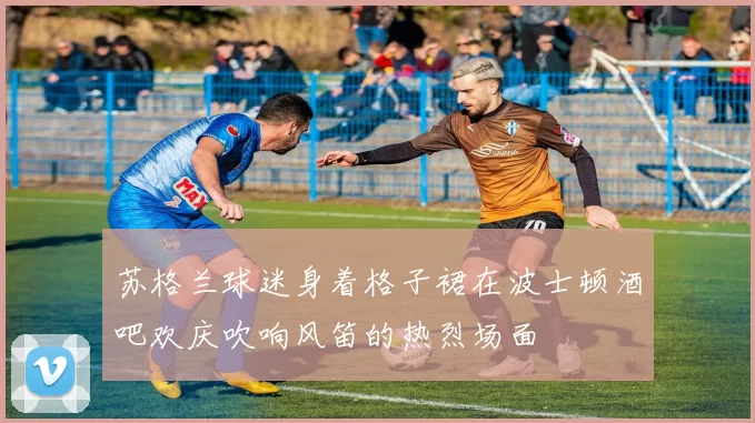 苏格兰球迷身着格子裙在波士顿酒吧欢庆吹响风笛的热烈场面