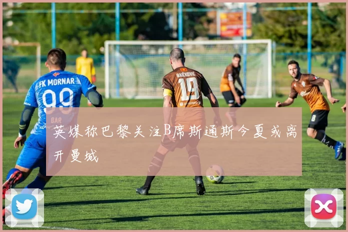 英媒称巴黎关注B席斯通斯今夏或离开曼城