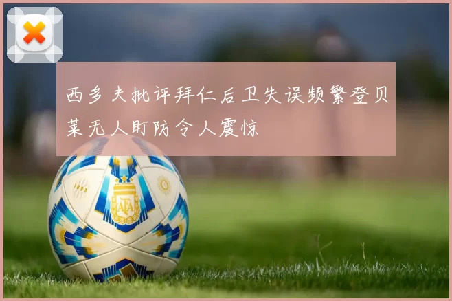西多夫批评拜仁后卫失误频繁登贝莱无人盯防令人震惊