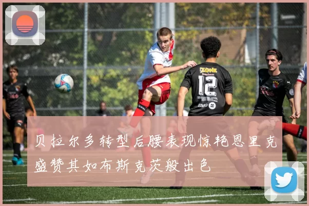 贝拉尔多转型后腰表现惊艳恩里克盛赞其如布斯克茨般出色