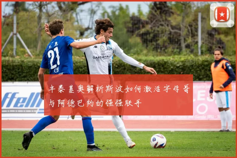 丰泰基奥解析斯波如何激活字母哥与阿德巴约的强强联手