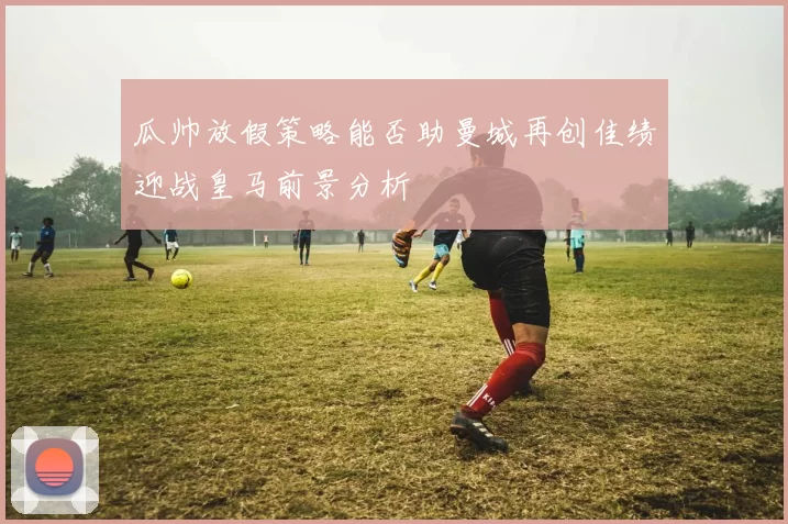 瓜帅放假策略能否助曼城再创佳绩迎战皇马前景分析