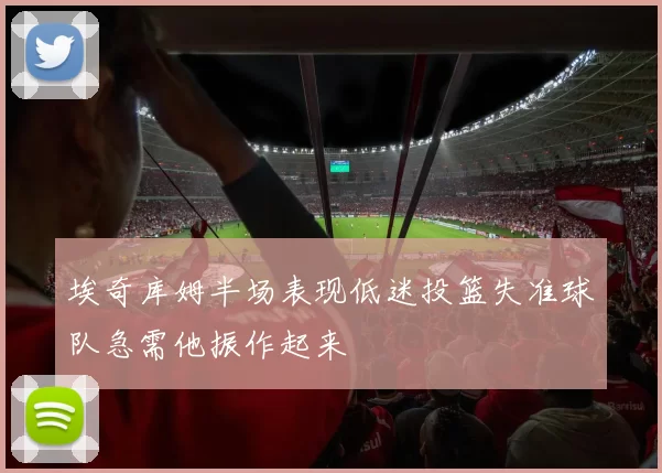 埃奇库姆半场表现低迷投篮失准球队急需他振作起来