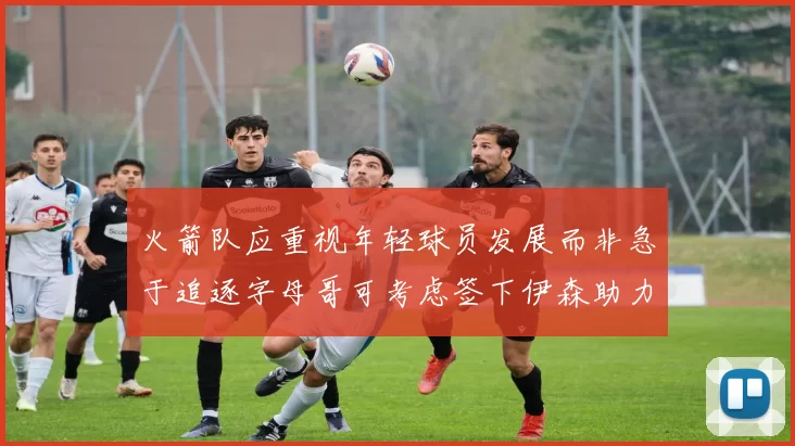 火箭队应重视年轻球员发展而非急于追逐字母哥可考虑签下伊森助力成长