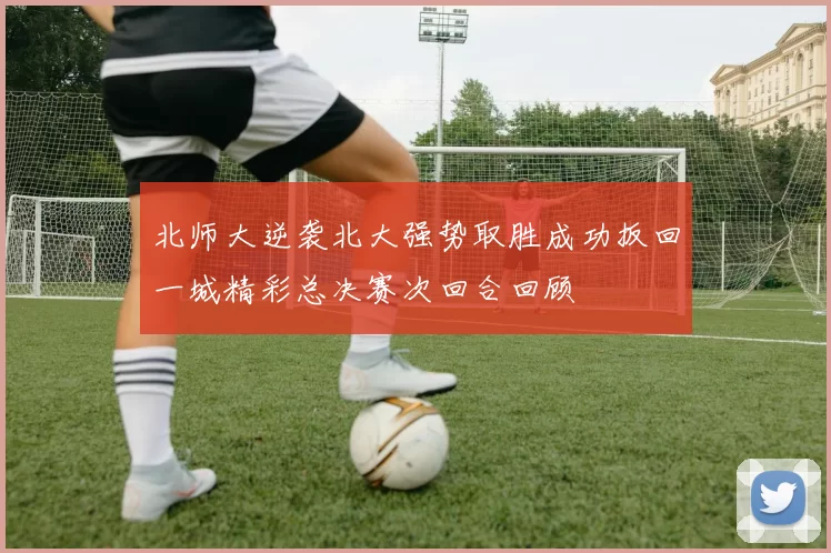 北师大逆袭北大强势取胜成功扳回一城精彩总决赛次回合回顾