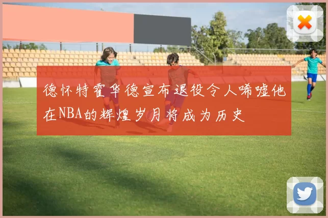 德怀特霍华德宣布退役令人唏嘘他在NBA的辉煌岁月将成为历史