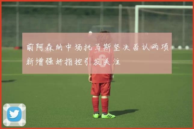 前阿森纳中场托马斯坚决否认两项新增强奸指控引发关注
