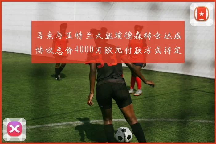 马竞与亚特兰大就埃德森转会达成协议总价4000万欧元付款方式待定