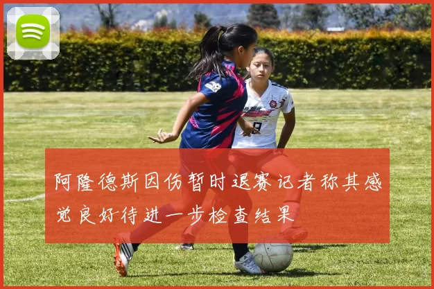 阿隆德斯因伤暂时退赛记者称其感觉良好待进一步检查结果